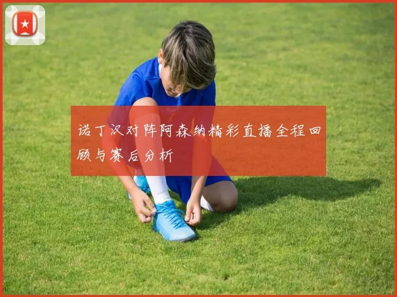 诺丁汉对阵阿森纳精彩直播全程回顾与赛后分析