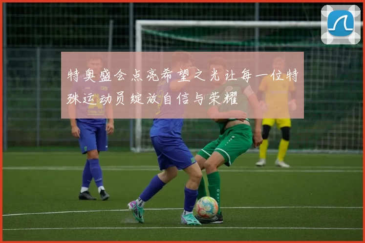 特奥盛会点亮希望之光让每一位特殊运动员绽放自信与荣耀