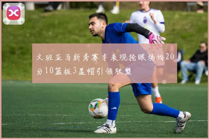 文班亚马新秀赛季表现抢眼场均20分10篮板3盖帽引领联盟