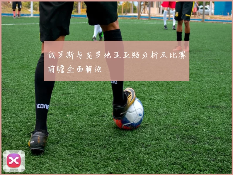 俄罗斯与克罗地亚亚赔分析及比赛前瞻全面解读