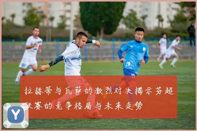 拉赫蒂与瓦萨的激烈对决揭示芬超联赛的竞争格局与未来走势
