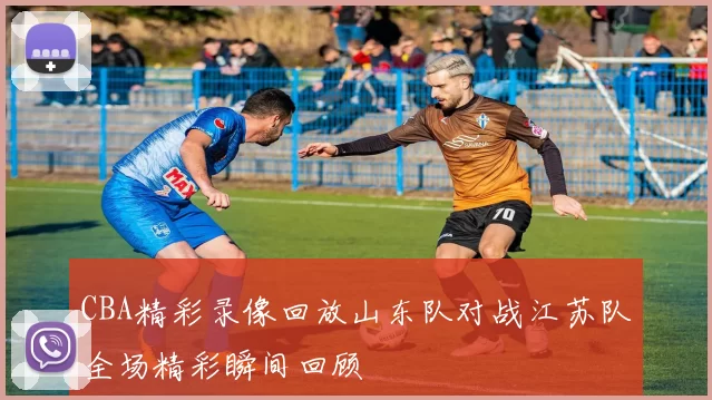 CBA精彩录像回放山东队对战江苏队全场精彩瞬间回顾