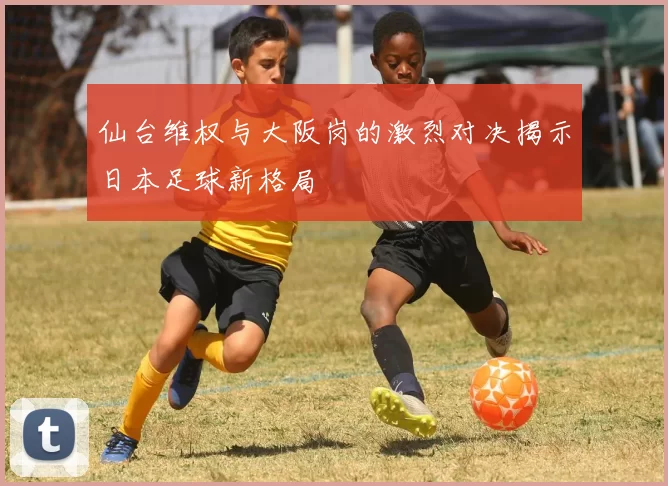 仙台维权与大阪岗的激烈对决揭示日本足球新格局