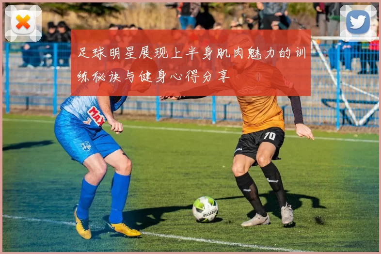 足球明星展现上半身肌肉魅力的训练秘诀与健身心得分享